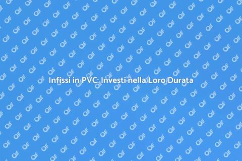 Durata Infissi in PVC: Scopri di Più