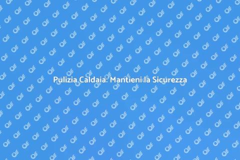 Pulizia Caldaia: Sicurezza in Casa