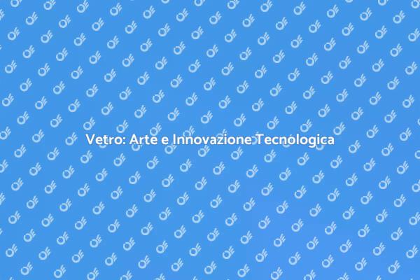 Scopri la Tecnologia del Vetro