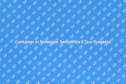 Noleggiare un Container: Guida Pratica