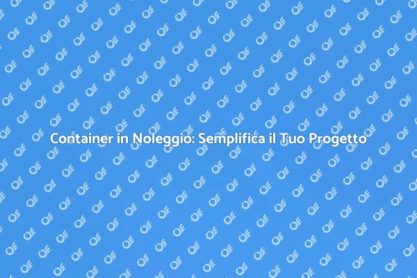 Come Noleggiare un Container Efficacemente