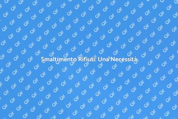 Smaltimento Rifiuti: Perché È Fondamentale