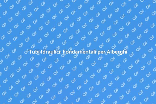 Tubi Idraulici negli Alberghi: Perché Sono Cruciali