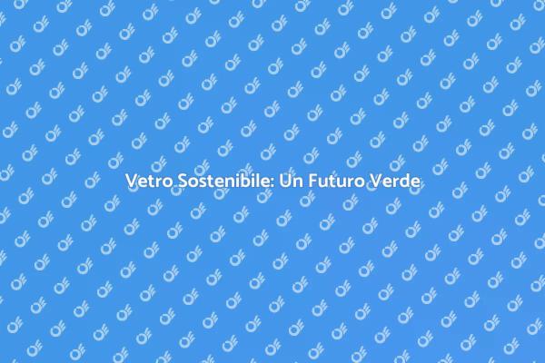 Vetro e Sostenibilità: Un Nuovo Inizio