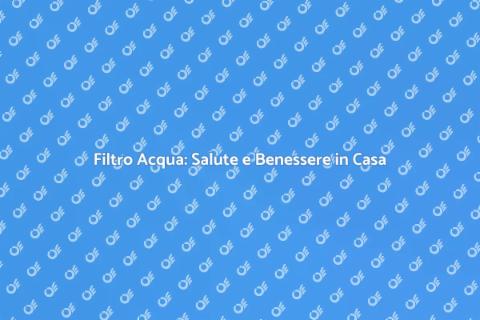 Vantaggi Filtro Acqua per Salute