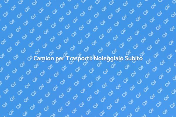 Noleggia il Tuo Camion per Trasporti