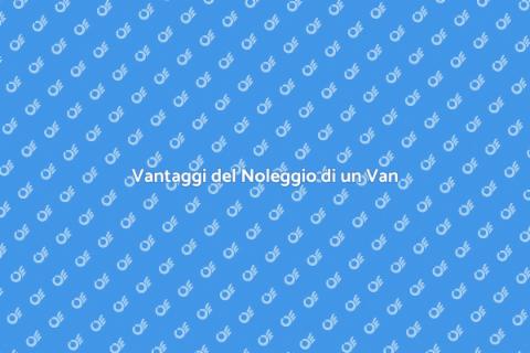 Noleggiare un Van: Vantaggi e Utilità