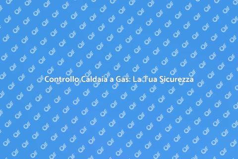 Verifica Caldaia a Gas: Sicurezza Prima di Tutto