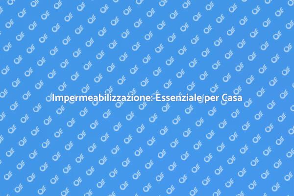 Impermeabilizzazione: Fondamentale per la Casa