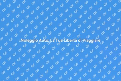 Noleggiare Auto: Libertà e Flessibilità