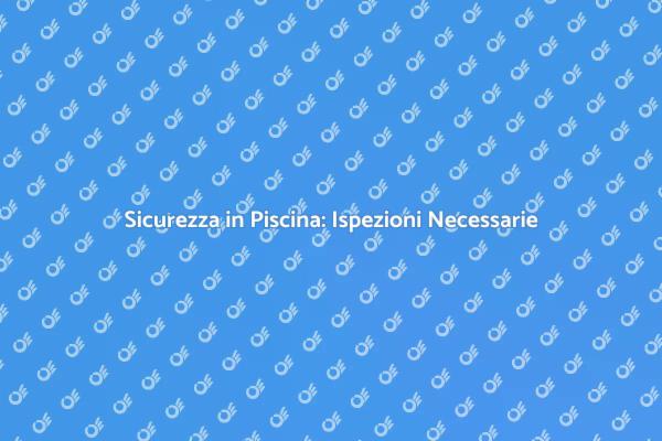 Ispezione Sicurezza Piscina: Guida Pratica