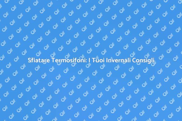 Sfiatare i Termosifoni: Ecco Come Fare