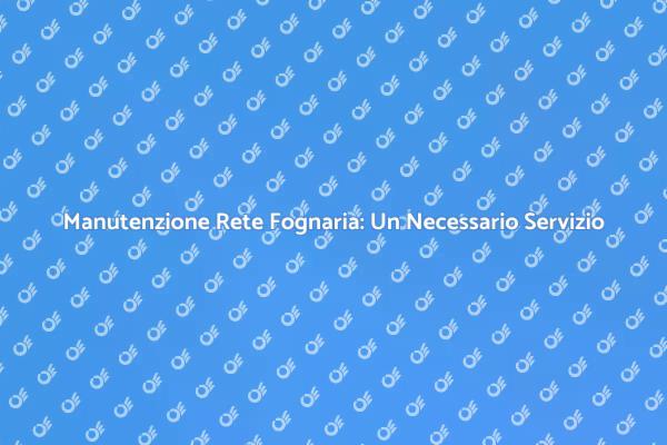Servizio di Pulizia Fognaria: Fondamentale!