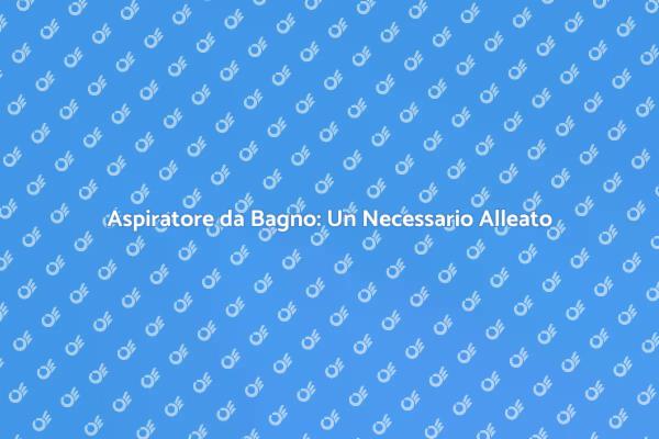 Aspiratore Bagno: Per un Ambiente Sano