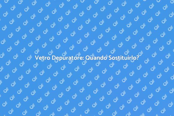 Perché Sostituire il Vetro del Depuratore?