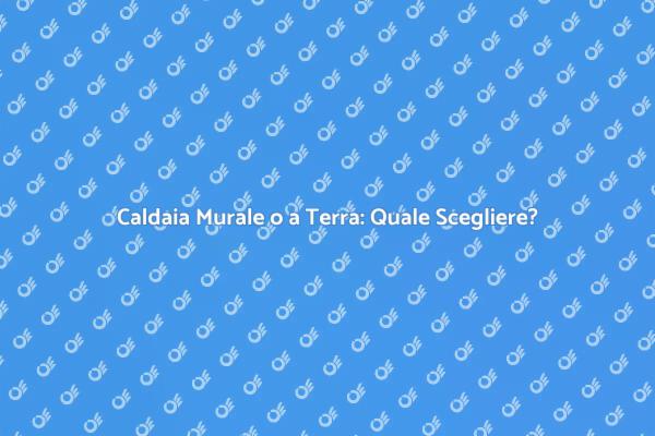 Caldaia: Murale vs Terra, La Guida Completa
