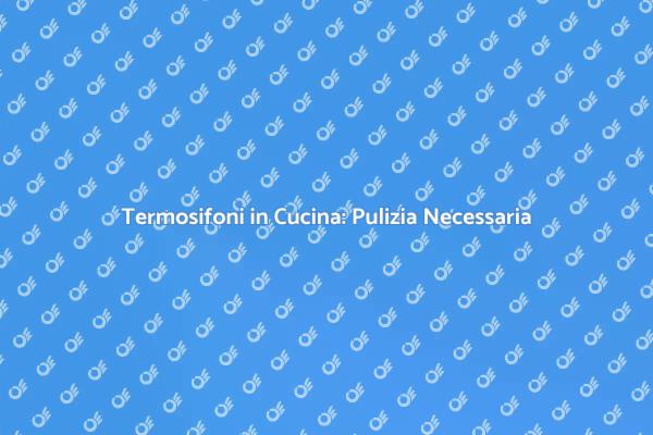 Termosifoni in Cucina: Ecco perché Pulirli