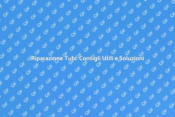 Riparazione Tubi: Tutto Quello che Devi Sapere