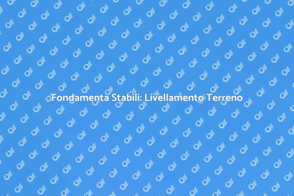 Livellamento Terreno: Fondamenta Sicure