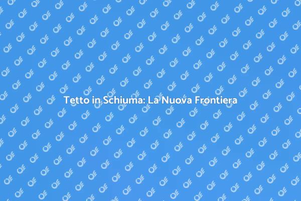 Tetto in Schiuma: Vantaggi e Benefici