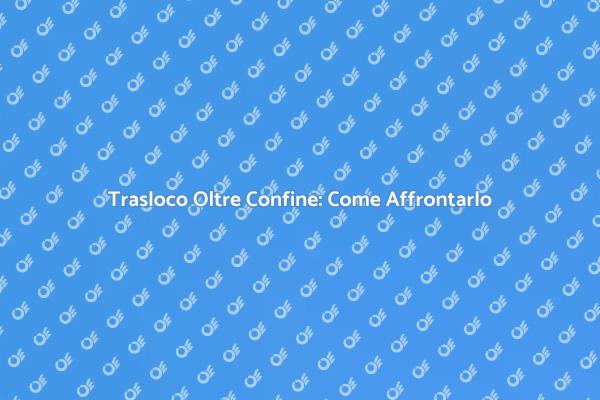 Traslocare Oltre Confine: Consigli Utili