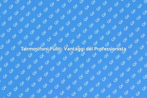Pulizia Termosifoni: Perché Affidarsi a Esperti