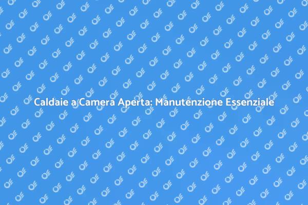 Caldaie a Camera Aperta: La Manutenzione Necessaria