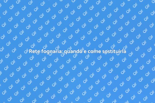 Sostituzione rete fognaria: cosa sapere