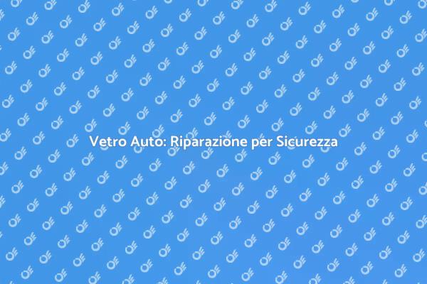 Riparazione Vetro Auto: Proteggi la Tua Sicurezza