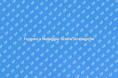 Noleggio Furgoni: Soluzioni Efficaci