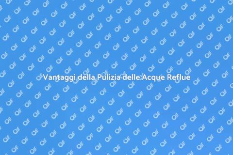 Pulizia Acque Reflue: Vantaggi Essenziali