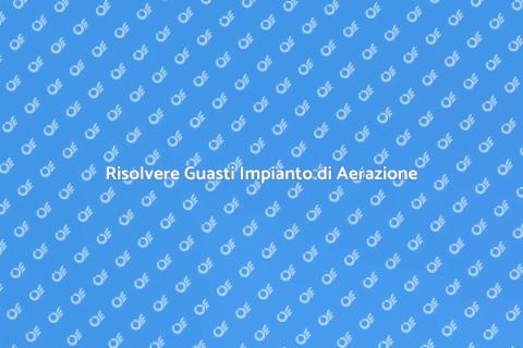Guasti Impianto di Aerazione: Soluzioni