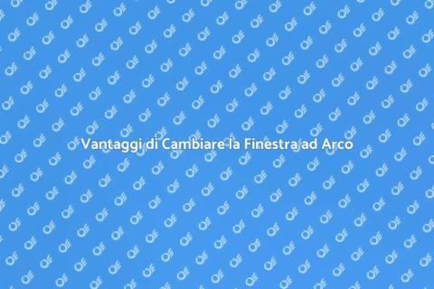 Cambiare Finestra ad Arco: Vantaggi
