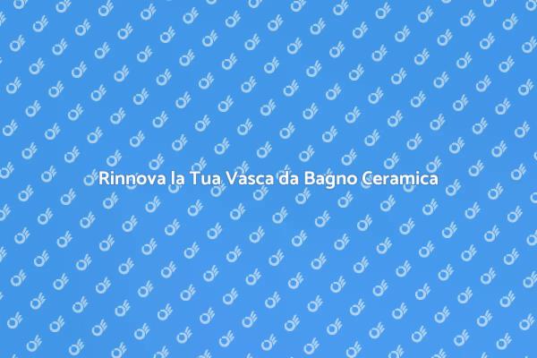 Trasforma la Tua Vasca da Bagno in Ceramica
