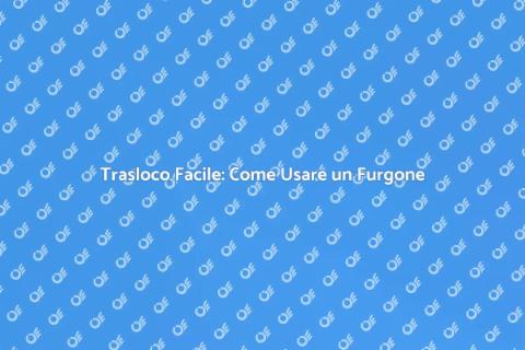 Traslocare con Furgone: Guida Pratica