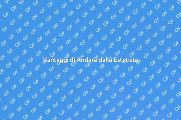 Scopri i Vantaggi di Andare dalla Estetista