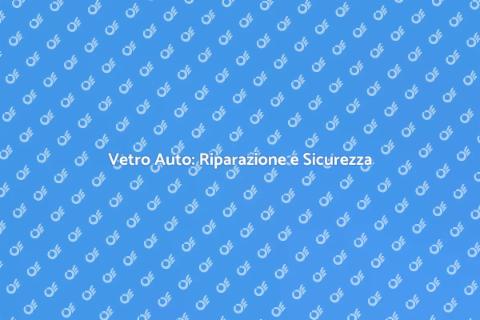 Riparazione Vetro Auto: Sicurezza Prima di Tutto