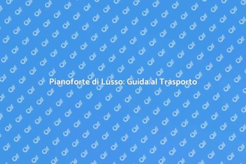 Trasporto Pianoforte di Lusso in Europa