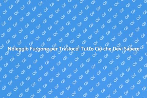 Noleggio Furgone Trasloco: Guida Completa