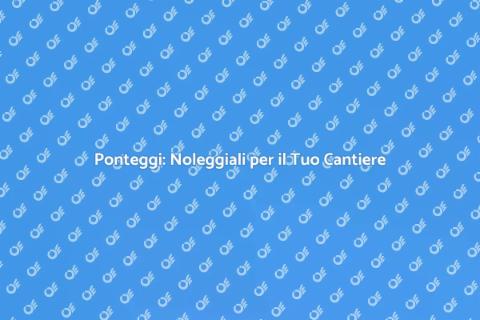 Noleggiare Ponteggi: Sicurezza e Accesso