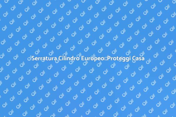 Serratura Cilindro Europeo: La Tua Sicurezza