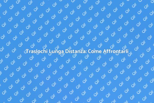 Traslochi Lunga Distanza: Consigli Utili