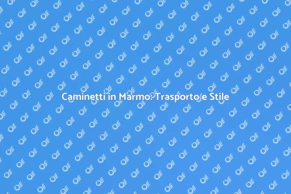 Trasporto e Design dei Caminetti in Marmo