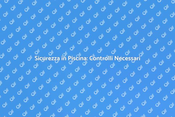 Sicurezza della Piscina: Controlli Fondamentali