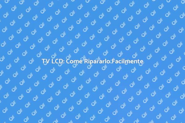 Riparazione TV LCD: Soluzioni Facili