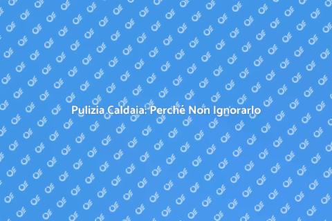 Pulizia Caldaia: Importanza e Vantaggi