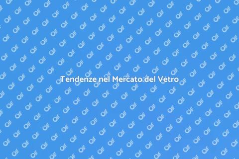 Mercato del Vetro: Analisi e Tendenze