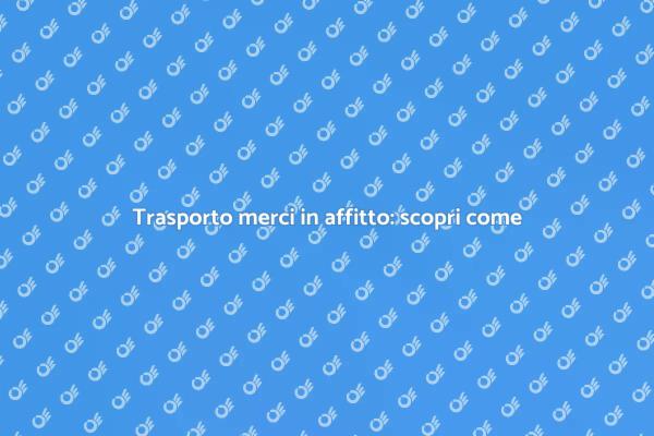 Noleggio trasporto merci: ecco come fare