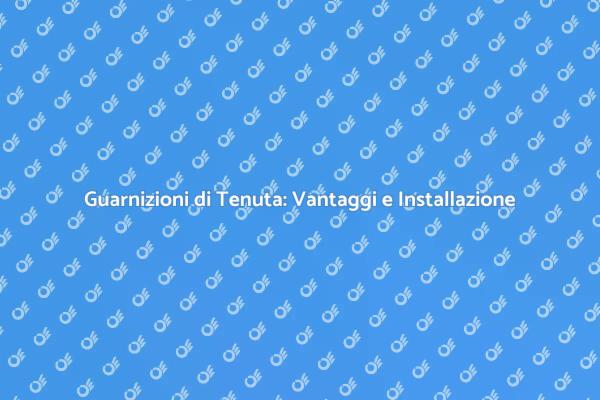 Guarnizioni di Tenuta: Perché Installarle?