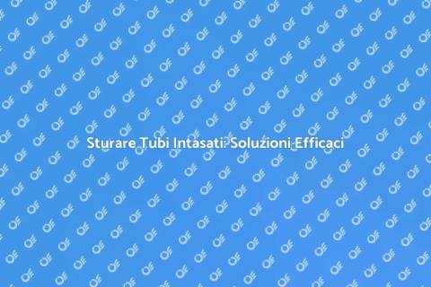 Sturare Tubi Intasati: Guida Pratica